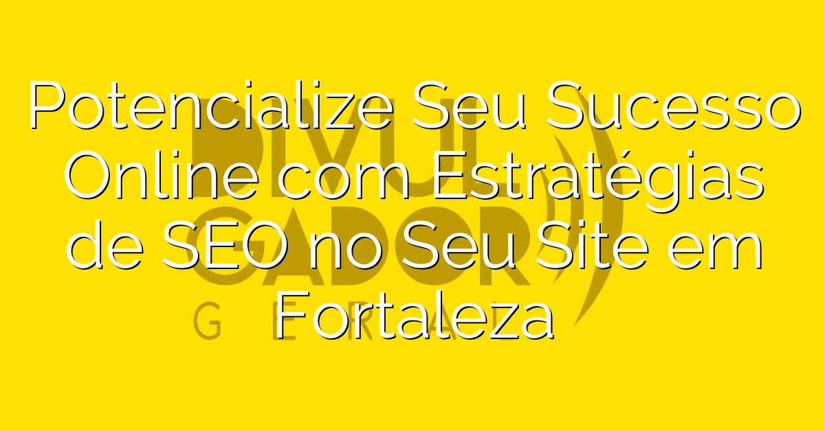 Potencialize Seu Sucesso Online com  Estratégias de SEO no Seu Site em Fortaleza