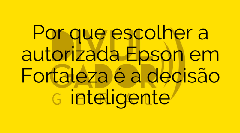 Por que escolher a autorizada Epson em Fortaleza é a decisão inteligente