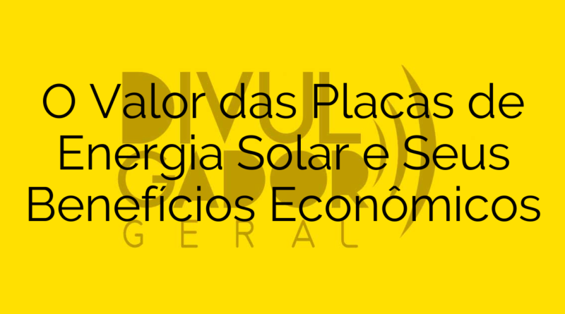 O Valor das Placas de Energia Solar e Seus Benefícios Econômicos