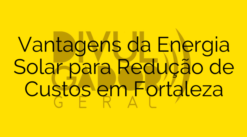 Vantagens da Energia Solar para Redução de Custos em Fortaleza