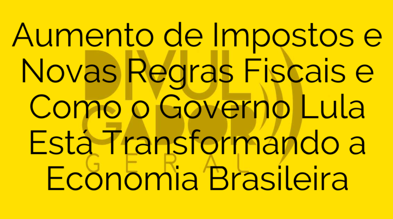 Aumento de Impostos e Novas Regras Fiscais e Como o Governo Lula Está Transformando a Economia Brasileira